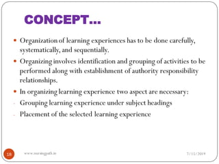 CONCEPT…
 Organizationof learning experiences has to be done carefully,
systematically,and sequentially.
 Organizing involves identification and grouping of activities to be
performed along with establishment of authority responsibility
relationships.
 In organizing learning experience two aspect are necessary:
- Grouping learning experience under subject headings
- Placement of the selected learning experience
7/15/201918 www.nursingpath.in
 