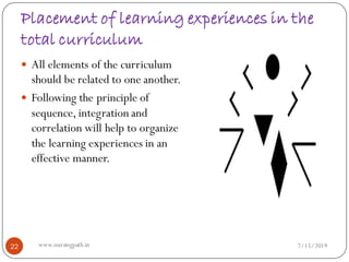 Placement of learning experiences in the
total curriculum
 All elements of the curriculum
should be related to one another.
 Following the principle of
sequence, integration and
correlation will help to organize
the learning experiences in an
effective manner.
7/15/201922 www.nursingpath.in
 