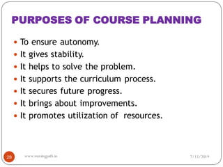 PURPOSES OF COURSE PLANNING
 To ensure autonomy.
 It gives stability.
 It helps to solve the problem.
 It supports the curriculum process.
 It secures future progress.
 It brings about improvements.
 It promotes utilization of resources.
7/15/201928 www.nursingpath.in
 