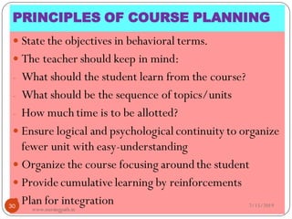 PRINCIPLES OF COURSE PLANNING
 State the objectives in behavioral terms.
 The teacher should keep in mind:
- What should the student learn from the course?
- What should be the sequence of topics/units
- How much time is to be allotted?
 Ensure logical and psychological continuity to organize
fewer unit with easy-understanding
 Organize the course focusing aroundthe student
 Provide cumulative learning by reinforcements
 Plan for integration 7/15/201930
www.nursingpath.in
 