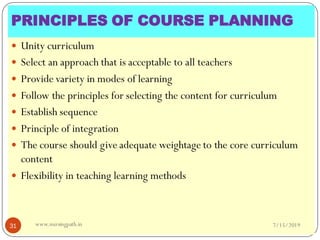  Unity curriculum
 Select an approach that is acceptable to all teachers
 Provide variety in modes of learning
 Follow the principles for selecting the content for curriculum
 Establish sequence
 Principle of integration
 The course should give adequate weightage to the core curriculum
content
 Flexibility in teaching learning methods
7/15/201931 www.nursingpath.in
PRINCIPLES OF COURSE PLANNING
 