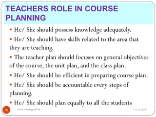  He/ She should possess knowledge adequately.
 He/ She should have skills related to the area that
they are teaching.
 The teacher plan should focuses on general objectives
of the course, the unit plan, and the class plan.
 He/ She should be efficient in preparing course plan.
 He/ She should be accountable every steps of
planning.
 He/ She should plan equally to all the students
7/15/201938 www.nursingpath.in
TEACHERS ROLE IN COURSE
PLANNING
 