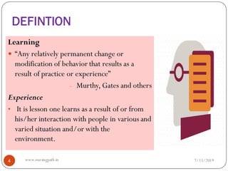 DEFINTION
Learning
 “Any relatively permanent change or
modification of behavior that results as a
result of practice or experience”
- Murthy, Gates and others
Experience
• It is lesson one learns as a result of or from
his/her interaction with people in various and
varied situation and/or with the
environment.
7/15/20194 www.nursingpath.in
 