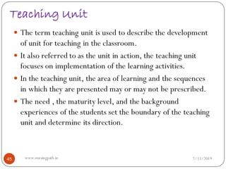 Teaching Unit
 The term teaching unit is used to describe the development
of unit for teaching in the classroom.
 It also referred to as the unit in action, the teaching unit
focuses on implementation of the learning activities.
 In the teaching unit, the area of learning and the sequences
in which they are presented may or may not be prescribed.
 The need , the maturity level, and the background
experiences of the students set the boundary of the teaching
unit and determine its direction.
7/15/201945 www.nursingpath.in
 