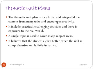 Thematic Unit Plans
 The thematic unit plan is very broad and integrated the
content from many units and encourages creativity.
 It include practical, challenging activities and there is
exposure to the real world.
 A single topic is used to cover many subject areas.
 It believes that the students learn better, when the unit is
comprehensive and holistic in nature.
7/15/201946 www.nursingpath.in
 