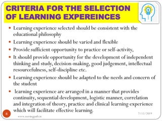 CRITERIA FOR THE SELECTION
OF LEARNING EXPEREINCES
 Learning experience selected should be consistent with the
educational philosophy
 Learning experience should be varied and flexible
 Provide sufficient opportunity to practice or self-activity,
 It should provide opportunity for the development of independent
thinking and study,decision-making, good judgement, intellectual
resourcefulness, self-discipline etc.
 Learning experience should be adapted to the needs and concern of
the student
 learning experience are arranged in a manner that provides
continuity, sequential development, logistic manner, correlation
and integration of theory, practice and clinical learning experience
which will facilitate effective learning. 7/15/20198
www.nursingpath.in
 