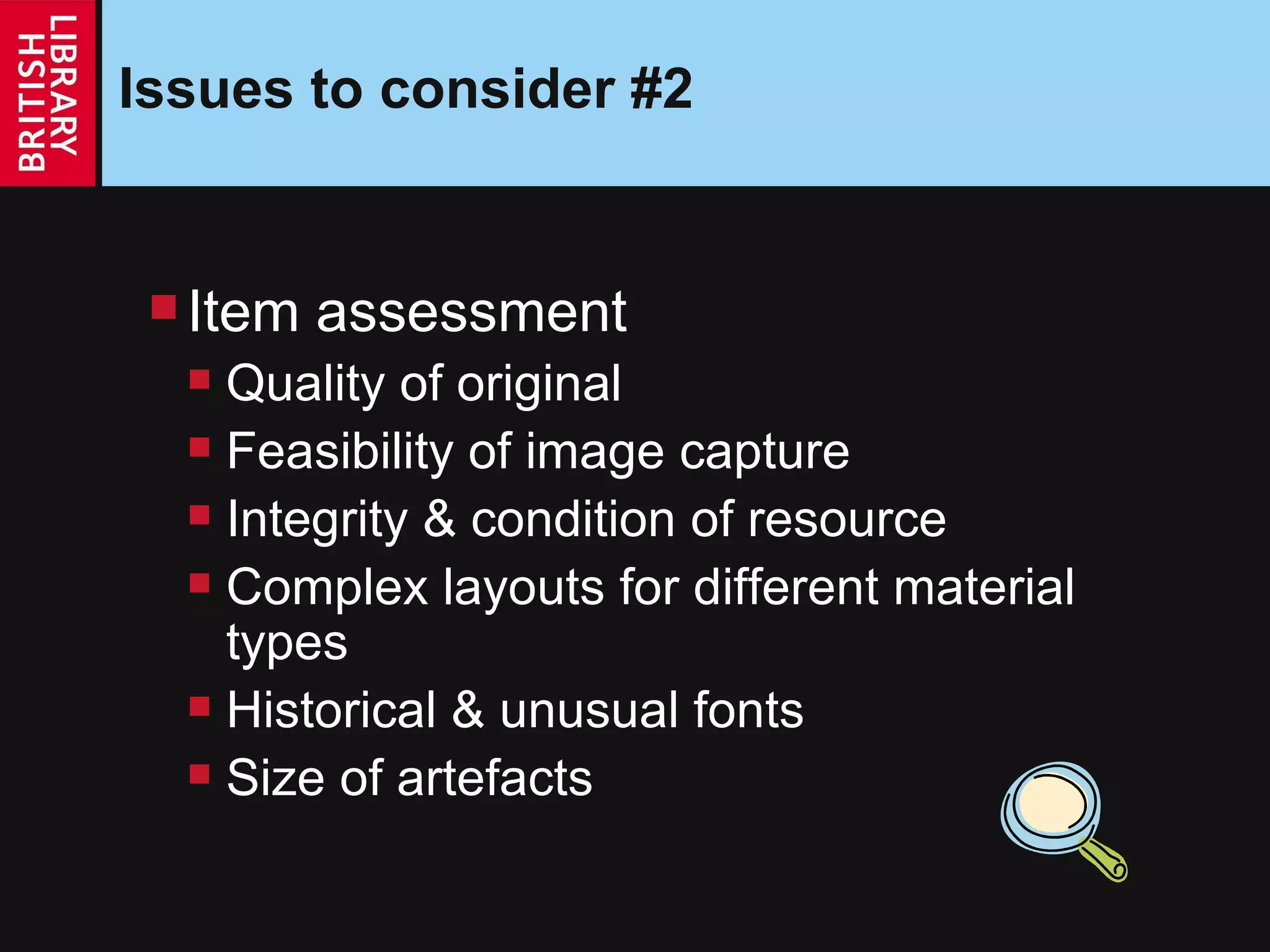 Issues to consider #2 Item assessment Quality of original  Feasibility of image capture Integrity & condition of resource Complex layouts for different material types Historical & unusual fonts Size of artefacts 