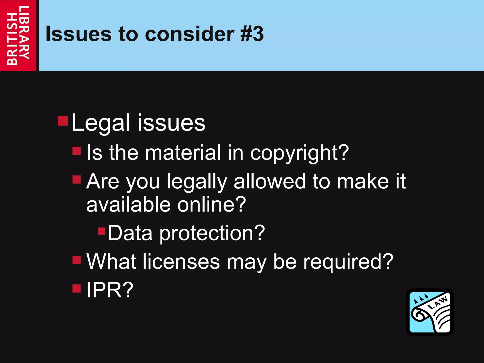 Issues to consider #3 Legal issues Is the material in copyright? Are you legally allowed to make it available online? Data protection? What licenses may be required? IPR? 