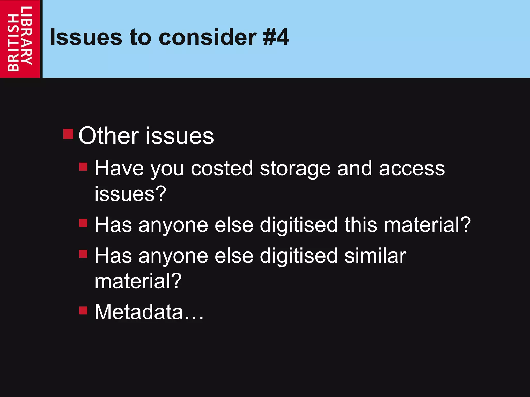 Issues to consider #4 Other issues Have you costed storage and access issues? Has anyone else digitised this material? Has anyone else digitised similar material? Metadata… 