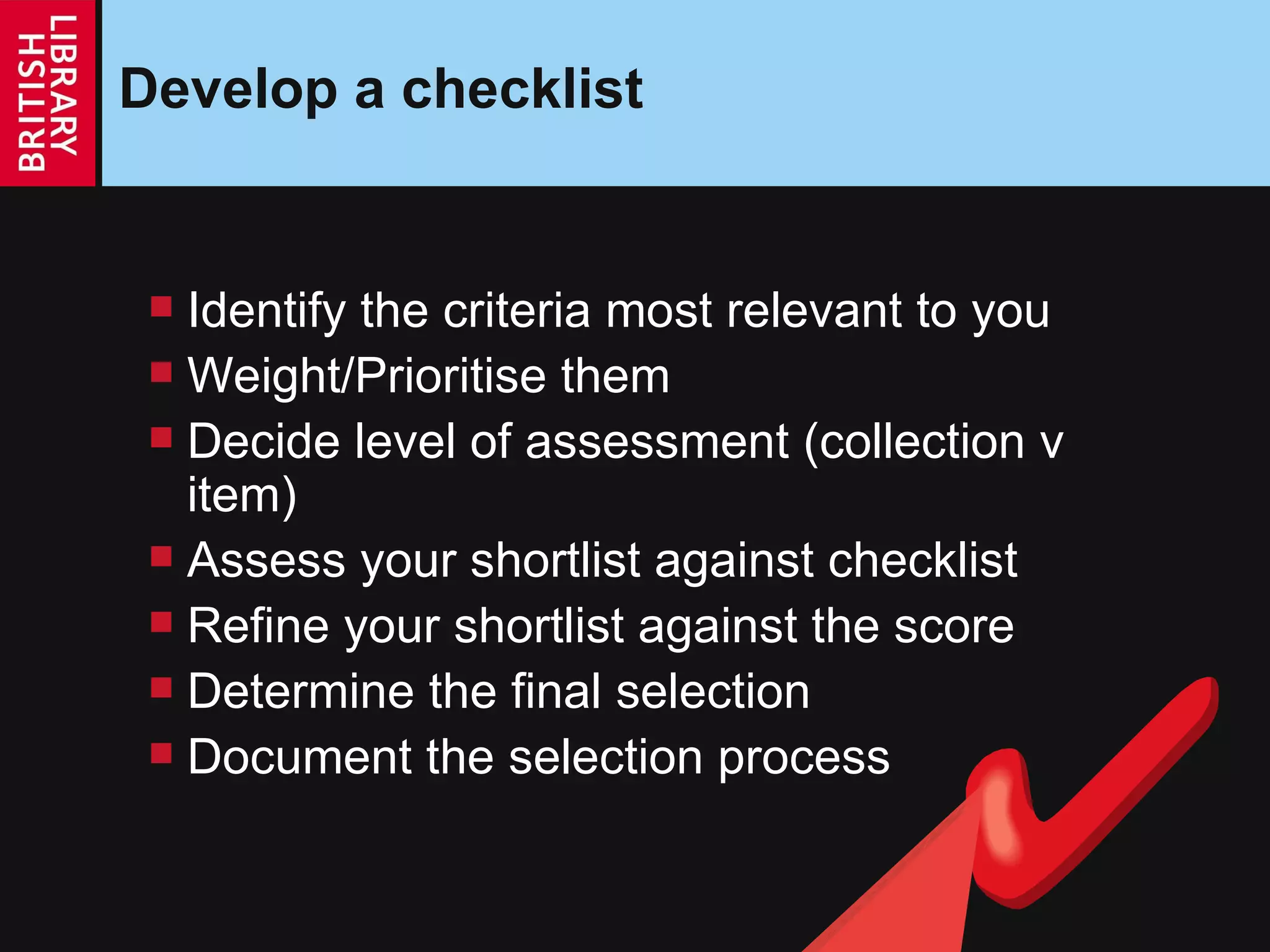 Develop a checklist Identify the criteria most relevant to you Weight/Prioritise them  Decide level of assessment (collection v item) Assess your shortlist against checklist Refine your shortlist against the score Determine the final selection Document the selection process 