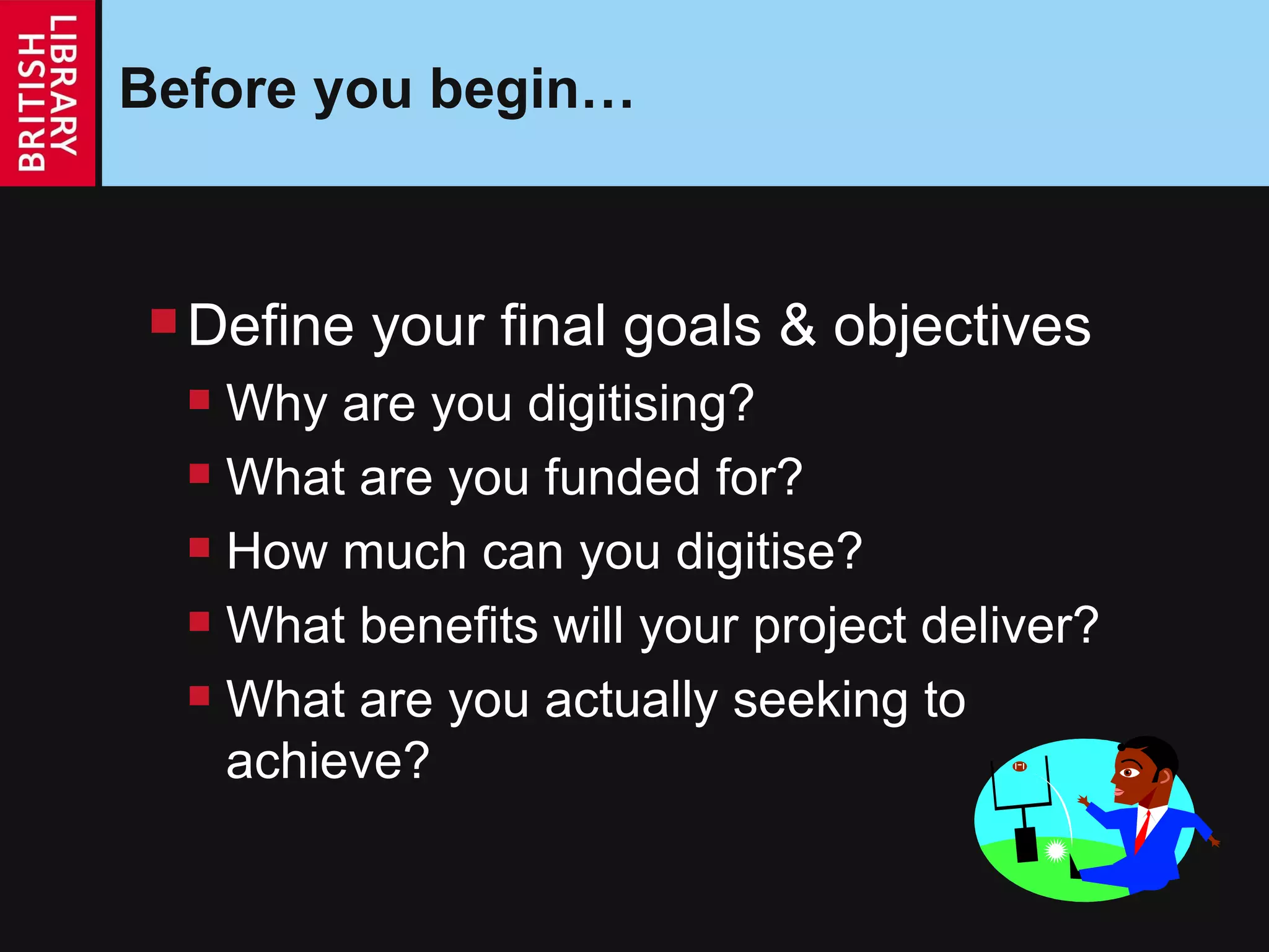 Before you begin… Define your final goals & objectives Why are you digitising? What are you funded for? How much can you digitise? What benefits will your project deliver? What are you actually seeking to achieve? 