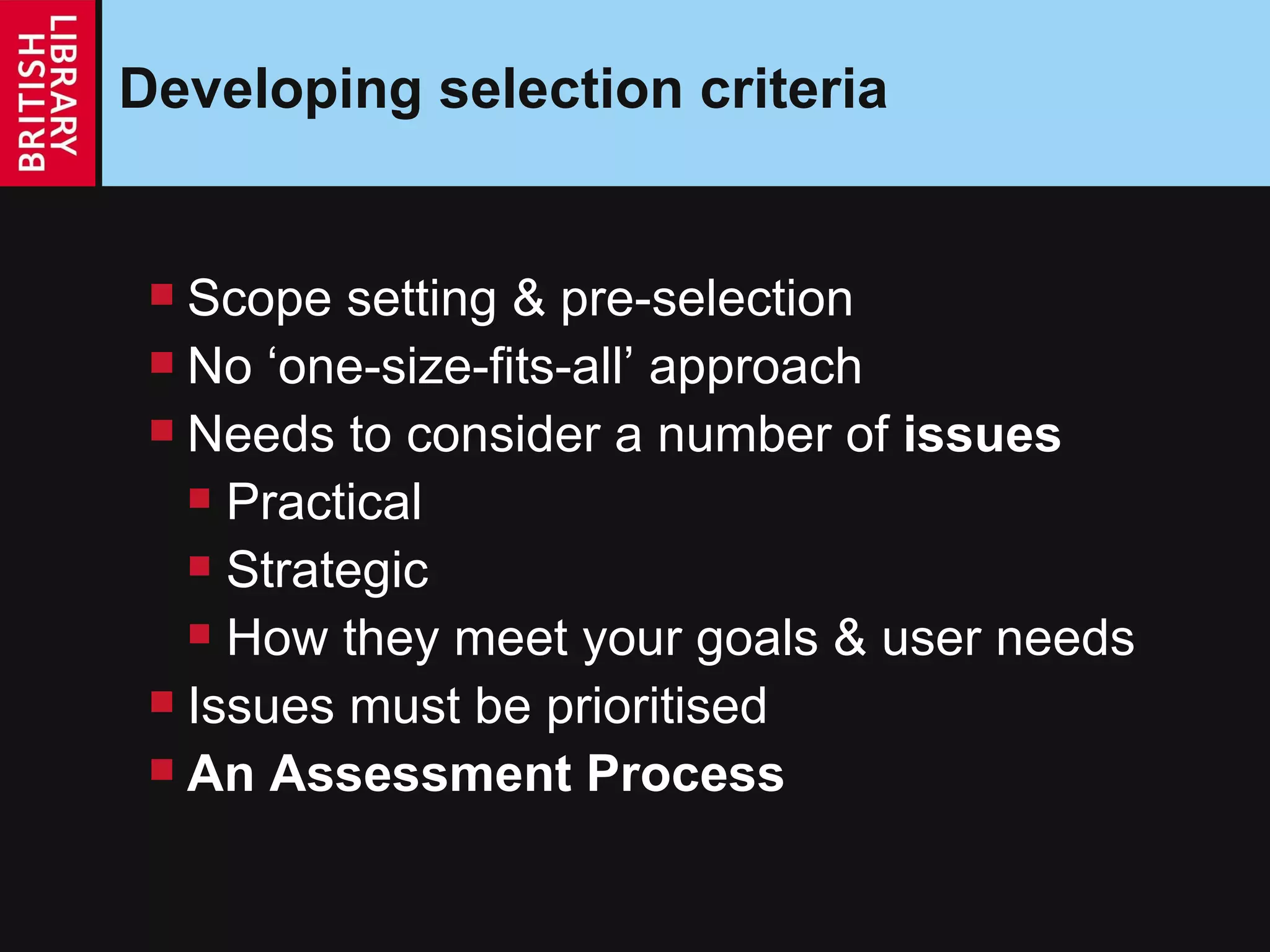 Developing selection criteria Scope setting & pre-selection No ‘one-size-fits-all’ approach Needs to consider a number of  issues Practical Strategic How they meet your goals & user needs Issues must be prioritised An Assessment Process 