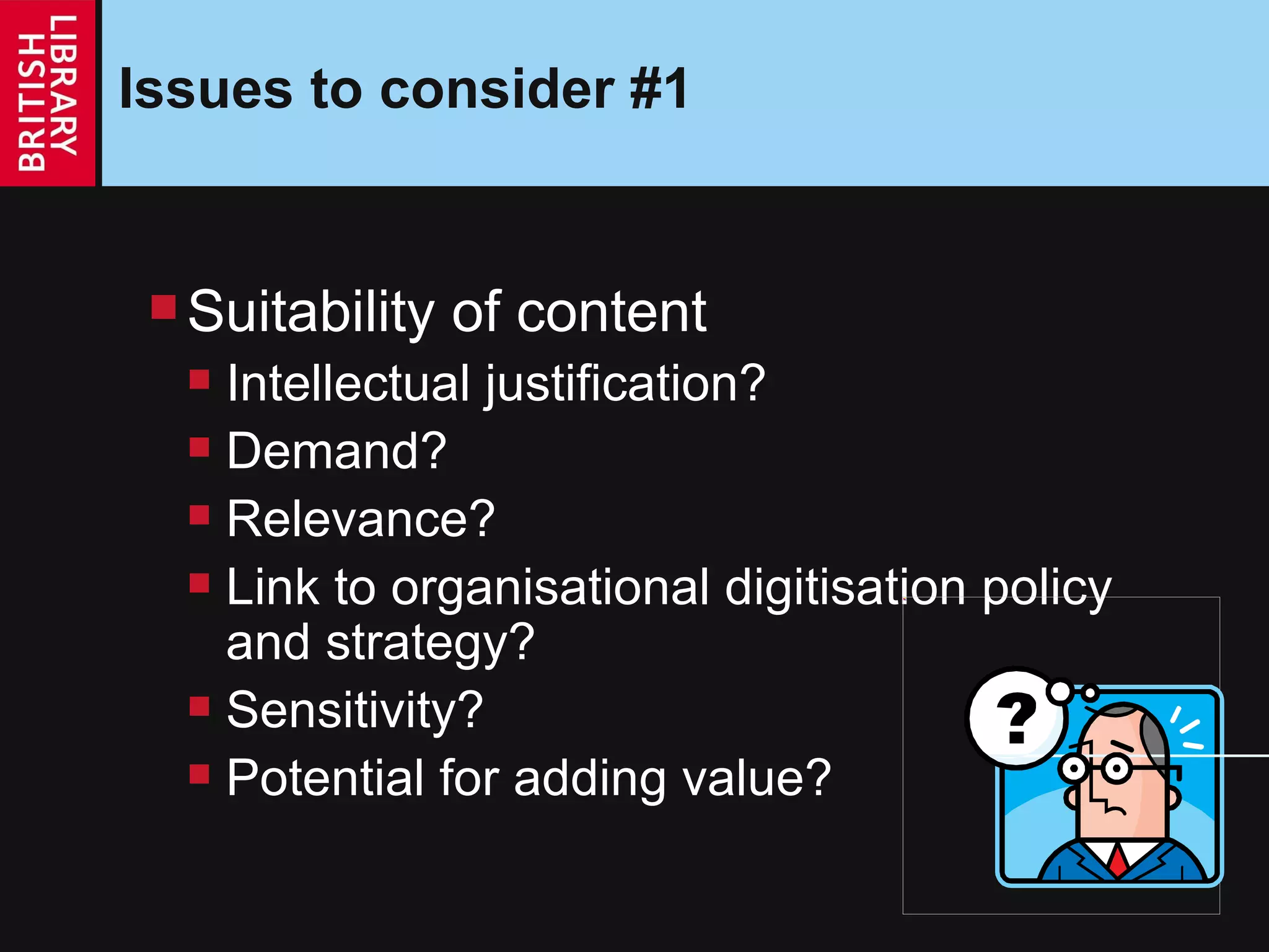 Issues to consider #1 Suitability of content Intellectual justification? Demand? Relevance? Link to organisational digitisation policy and strategy? Sensitivity? Potential for adding value? 