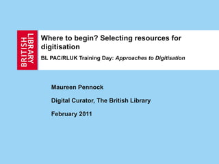 Where to begin? Selecting resources for digitisation BL PAC/RLUK Training Day:  Approaches to Digitisation Maureen Pennock Digital Curator, The British Library February 2011 