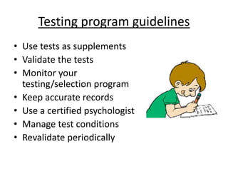 Testing program guidelines
• Use tests as supplements
• Validate the tests
• Monitor your
testing/selection program
• Keep accurate records
• Use a certified psychologist
• Manage test conditions
• Revalidate periodically
 