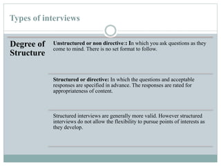 Types of interviews
Degree of
Structure
Unstructured or non directive:: In which you ask questions as they
come to mind. There is no set format to follow.
Structured or directive: In which the questions and acceptable
responses are specified in advance. The responses are rated for
appropriateness of content.
Structured interviews are generally more valid. However structured
interviews do not allow the flexibility to pursue points of interests as
they develop.
 