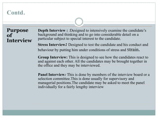 Contd.
Purpose
of
Interview
Depth Interview : :Designed to intensively examine the candidate’s
background and thinking and to go into considerable detail on a
particular subject to special interest to the candidate.
Stress Interview: Designed to test the candidate and his conduct and
behaviour by putting him under conditions of stress and Strain.
Group Interview: This is designed to see how the candidates react to
and against each other. All the candidates may be brought together in
the office and they may be interviewed.
Panel Interview: This is done by members of the interview board or a
selection committee.This is done usually for supervisory and
managerial positions.The candidate may be asked to meet the panel
individually for a fairly lengthy interview
 