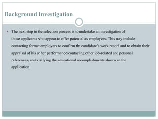 Background Investigation
 The next step in the selection process is to undertake an investigation of
those applicants who appear to offer potential as employees. This may include
contacting former employers to confirm the candidate’s work record and to obtain their
appraisal of his or her performance/contacting other job-related and personal
references, and verifying the educational accomplishments shown on the
application
 