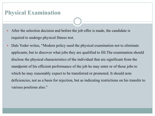 Physical Examination
 After the selection decision and before the job offer is made, the candidate is
required to undergo physical fitness test.
 Dale Yoder writes, “Modern policy used the physical examination not to eliminate
applicants, but to discover what jobs they are qualified to fill.The examination should
disclose the physical characteristics of the individual that are significant from the
standpoint of his efficient performance of the job he may enter or of those jobs to
which he may reasonably expect to be transferred or promoted. It should note
deficiencies, not as a basis for rejection, but as indicating restrictions on his transfer to
various positions also.”
 