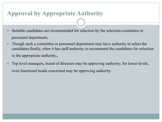 Approval by Appropriate Authority
 Suitable candidates are recommended for selection by the selection committee or
personnel department.
 Though such a committee or personnel department may have authority to select the
candidates finally, often it has staff authority to recommend the candidates for selection
to the appropriate authority.
 Top level managers, board of directors may be approving authority; for lower levels,
even functional heads concerned may be approving authority.
 