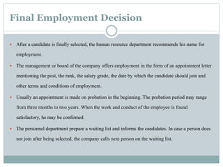 Final Employment Decision
 After a candidate is finally selected, the human resource department recommends his name for
employment.
 The management or board of the company offers employment in the form of an appointment letter
mentioning the post, the rank, the salary grade, the date by which the candidate should join and
other terms and conditions of employment.
 Usually an appointment is made on probation in the beginning. The probation period may range
from three months to two years. When the work and conduct of the employee is found
satisfactory, he may be confirmed.
 The personnel department prepare a waiting list and informs the candidates. In case a person does
not join after being selected, the company calls next person on the waiting list.
 