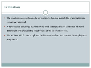 Evaluation
 The selection process, if properly performed, will ensure availability of competent and
committed personnel.
 A period audit, conducted by people who work independently of the human resource
department, will evaluate the effectiveness of the selection process.
 The auditors will do a thorough and the intensive analysis and evaluate the employment
programme.
 
