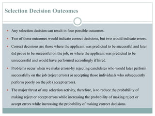 Selection Decision Outcomes
 Any selection decision can result in four possible outcomes.
 Two of these outcomes would indicate correct decisions, but two would indicate errors.
 Correct decisions are those where the applicant was predicted to be successful and later
did prove to be successful on the job, or where the applicant was predicted to be
unsuccessful and would have performed accordingly if hired.
 Problems occur when we make errors-by rejecting candidates who would later perform
successfully on the job (reject errors) or accepting those individuals who subsequently
perform poorly on the job (accept errors).
 The major thrust of any selection activity, therefore, is to reduce the probability of
making reject or accept errors while increasing the probability of making reject or
accept errors while increasing the probability of making correct decisions.
 
