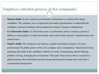 Employee selection process at few companies
 Siemens India: It uses extensive psychometric instruments to evaluate short-listed
candidates. The company uses occupational personality questionnaire to understand the
candidate’s personal attributes and occupational testing to measure competencies.
 LG Electronics India: LG Electronics uses 3 psychometric tests to measure a person’s
ability as a team player, to check personality types and to find a person’s responsiveness and
assertiveness.
 PepsiCo India: The Company uses India as a global recruitment resource. To select
professionals for global careers with it, the company uses a competency- based interviewing
technique that looks at the candidate’s abilities in terms of strategizing, lateral thinking,
problem solving, managing the environment. This apart, Pepsi insists that to succeed in a
global posting, these individuals possess strong functional knowledge and come from a
cosmopolitan background.
 