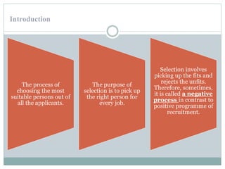 Introduction
The process of
choosing the most
suitable persons out of
all the applicants.
The purpose of
selection is to pick up
the right person for
every job.
Selection involves
picking up the fits and
rejects the unfits.
Therefore, sometimes,
it is called a negative
process in contrast to
positive programme of
recruitment.
 
