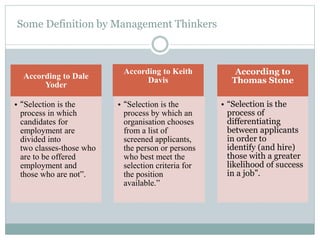 Some Definition by Management Thinkers
According to Dale
Yoder
• “Selection is the
process in which
candidates for
employment are
divided into
two classes-those who
are to be offered
employment and
those who are not”.
According to Keith
Davis
• “Selection is the
process by which an
organisation chooses
from a list of
screened applicants,
the person or persons
who best meet the
selection criteria for
the position
available.”
According to
Thomas Stone
• “Selection is the
process of
differentiating
between applicants
in order to
identify (and hire)
those with a greater
likelihood of success
in a job”.
 