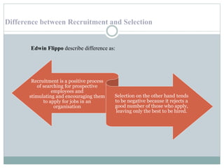 Difference between Recruitment and Selection
Recruitment is a positive process
of searching for prospective
employees and
stimulating and encouraging them
to apply for jobs in an
organisation
Selection on the other hand tends
to be negative because it rejects a
good number of those who apply,
leaving only the best to be hired.
Edwin Flippo describe difference as:
 