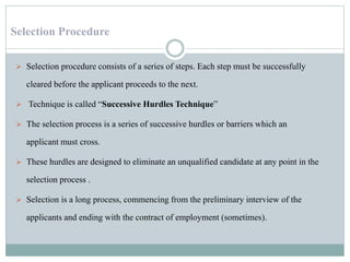 Selection Procedure
 Selection procedure consists of a series of steps. Each step must be successfully
cleared before the applicant proceeds to the next.
 Technique is called “Successive Hurdles Technique”
 The selection process is a series of successive hurdles or barriers which an
applicant must cross.
 These hurdles are designed to eliminate an unqualified candidate at any point in the
selection process .
 Selection is a long process, commencing from the preliminary interview of the
applicants and ending with the contract of employment (sometimes).
 