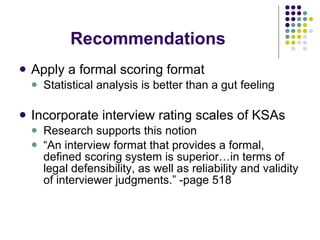 Recommendations Apply a formal scoring format Statistical analysis is better than a gut feeling  Incorporate interview rating scales of KSAs Research supports this notion “ An interview format that provides a formal, defined scoring system is superior…in terms of legal defensibility, as well as reliability and validity of interviewer judgments.” -page 518 