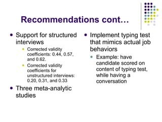 Recommendations cont… Support for structured interviews Corrected validity coefficients: 0.44, 0.57, and 0.62. Corrected validity coefficients for unstructured interviews: 0.20, 0.31, and 0.33 Three meta-analytic studies  Implement typing test that mimics actual job behaviors  Example: have candidate scored on content of typing test, while having a conversation 