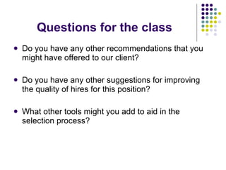 Questions for the class Do you have any other recommendations that you might have offered to our client? Do you have any other suggestions for improving the quality of hires for this position? What other tools might you add to aid in the selection process? 