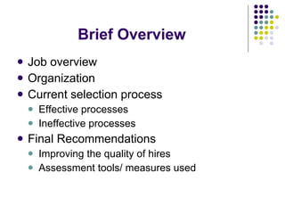 Brief Overview Job overview Organization Current selection process Effective processes Ineffective processes Final Recommendations Improving the quality of hires Assessment tools/ measures used 