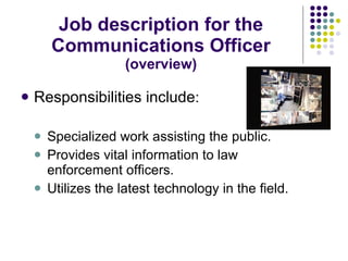 Job description for the Communications Officer  (overview) Responsibilities include : Specialized work assisting the public. Provides vital information to law enforcement officers. Utilizes the latest technology in the field. 