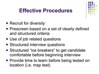 Effective Procedures Recruit for diversity Prescreen based on a set of clearly defined and structured criteria Use of job related questions  Structured interview questions Structured “ice breakers” to get candidate comfortable before beginning interview Provide time to learn before being tested on  location (i.e. map test) 