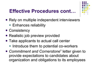 Effective Procedures cont… Rely on multiple independent interviewers Enhances reliability Consistency Realistic job preview provided Take applicants to actual call center Introduce them to potential co-workers Commitment and Cornerstone ” letter given to provide expectations to candidates about organization and obligations to its employees 