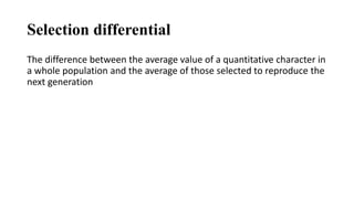 Selection differential
The difference between the average value of a quantitative character in
a whole population and the average of those selected to reproduce the
next generation
 