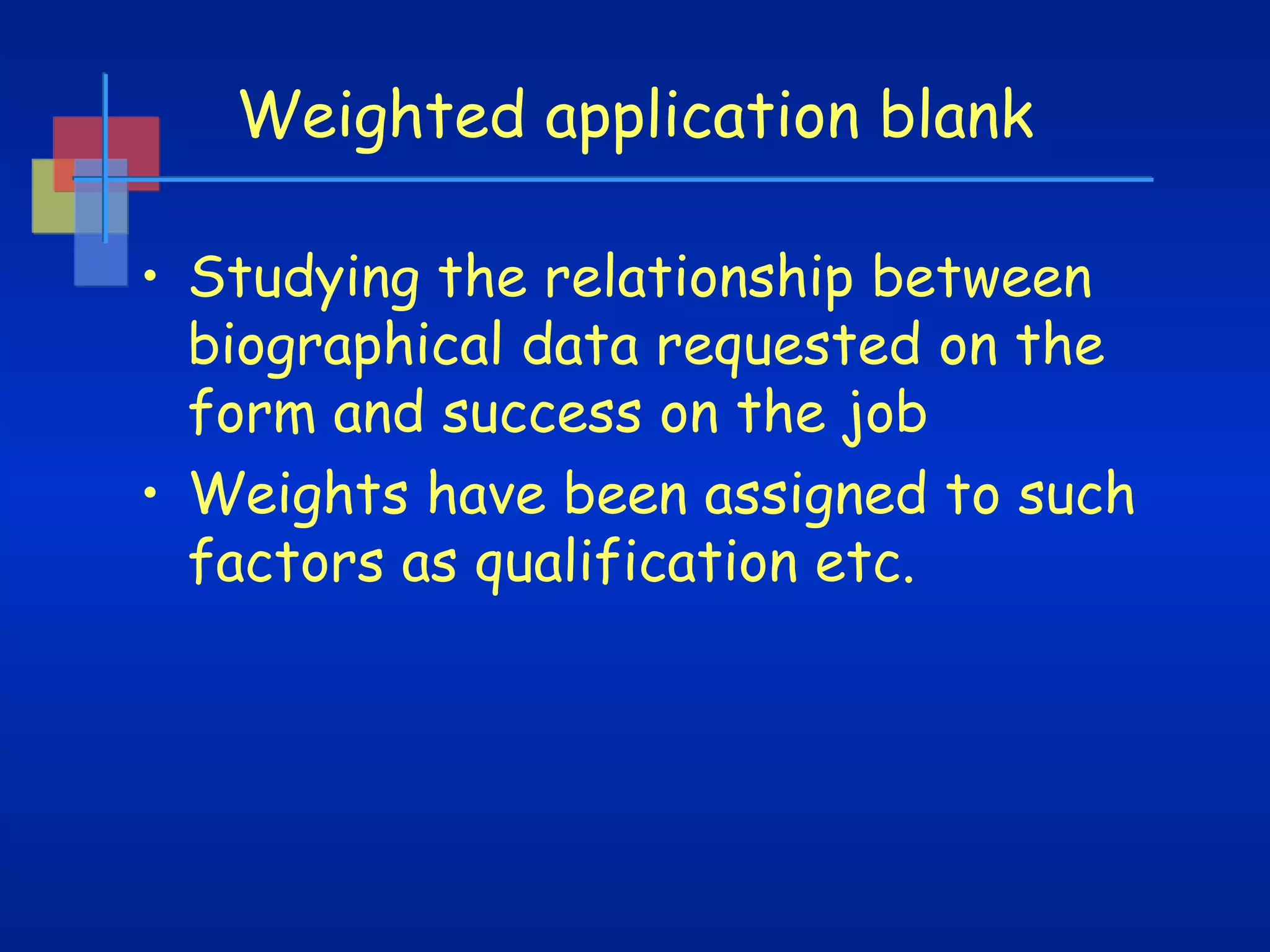 Weighted application blank
• Studying the relationship between
biographical data requested on the
form and success on the job
• Weights have been assigned to such
factors as qualification etc.

 