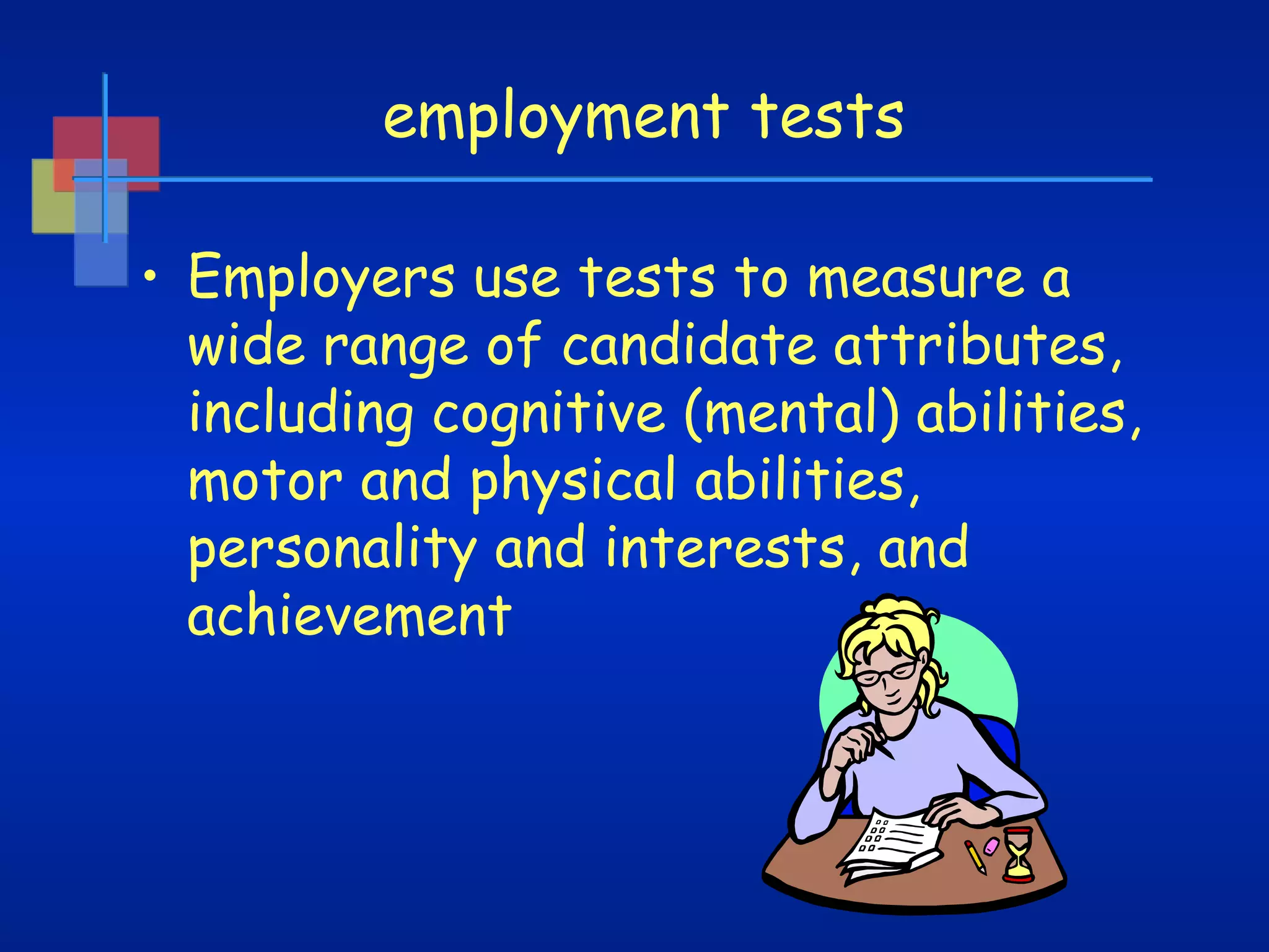 employment tests
• Employers use tests to measure a
wide range of candidate attributes,
including cognitive (mental) abilities,
motor and physical abilities,
personality and interests, and
achievement

 