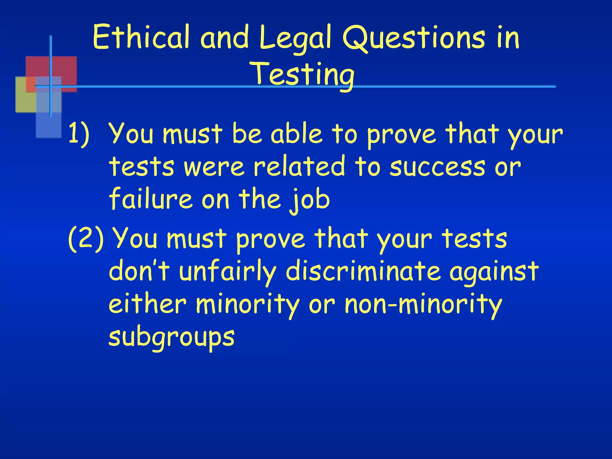 Ethical and Legal Questions in
Testing
1) You must be able to prove that your
tests were related to success or
failure on the job
(2) You must prove that your tests
don’t unfairly discriminate against
either minority or non-minority
subgroups

 