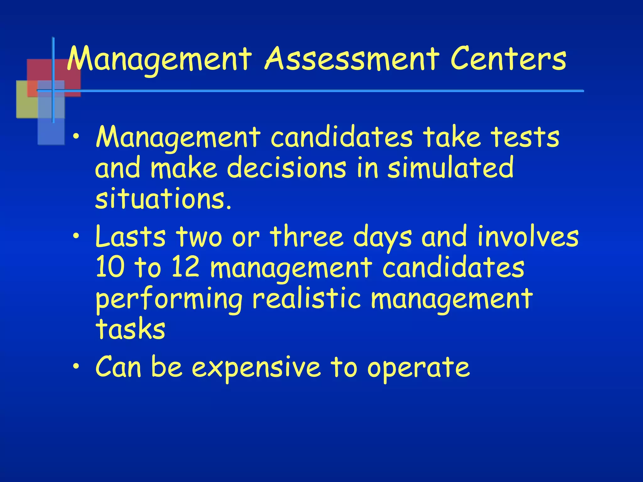 Management Assessment Centers
• Management candidates take tests
and make decisions in simulated
situations.
• Lasts two or three days and involves
10 to 12 management candidates
performing realistic management
tasks
• Can be expensive to operate

 