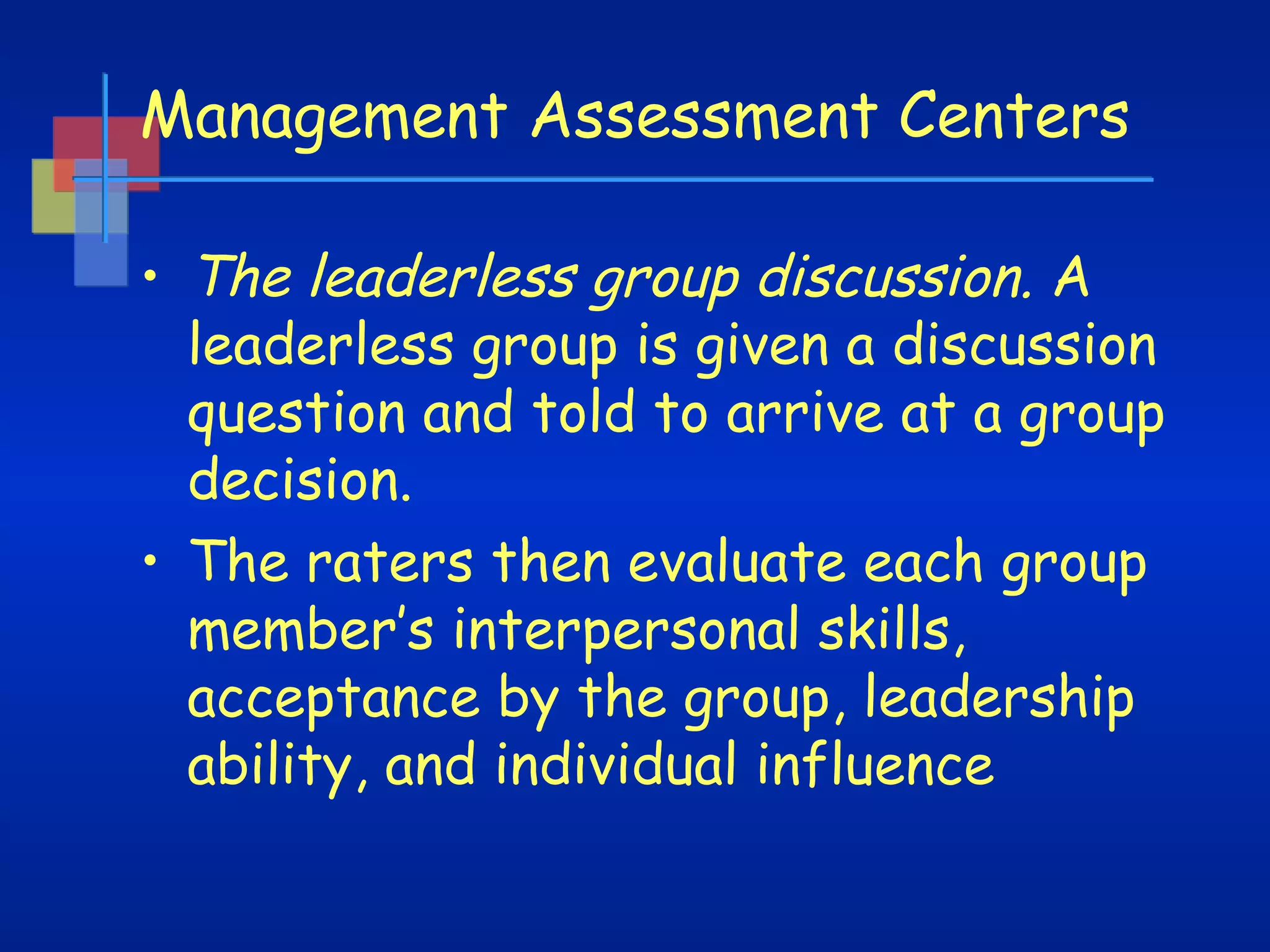 Management Assessment Centers
• The leaderless group discussion. A
leaderless group is given a discussion
question and told to arrive at a group
decision.
• The raters then evaluate each group
member’s interpersonal skills,
acceptance by the group, leadership
ability, and individual influence

 