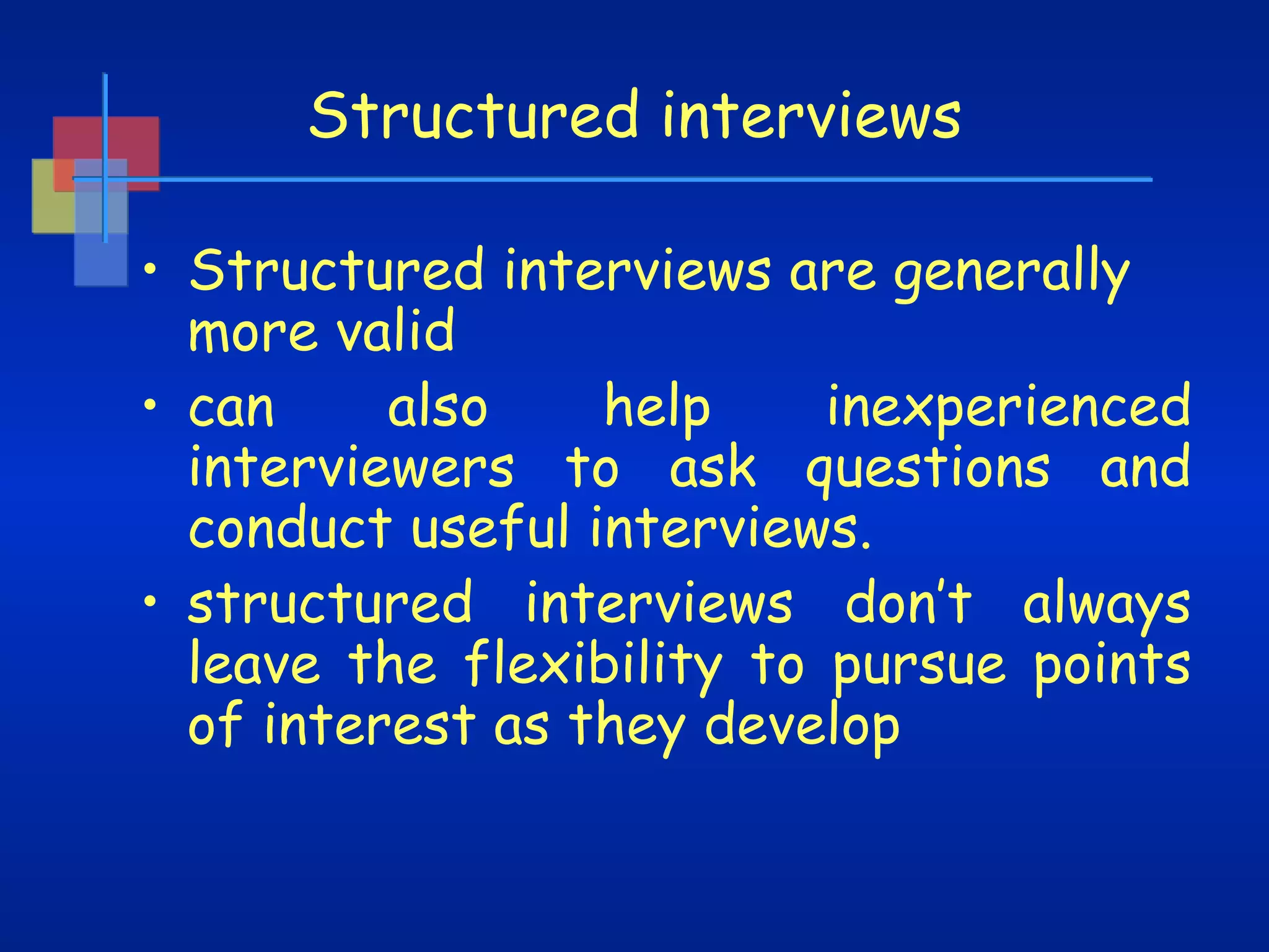 Structured interviews
• Structured interviews are generally
more valid
also
help
inexperienced
• can
interviewers to ask questions and
conduct useful interviews.
• structured interviews don’t always
leave the flexibility to pursue points
of interest as they develop

 