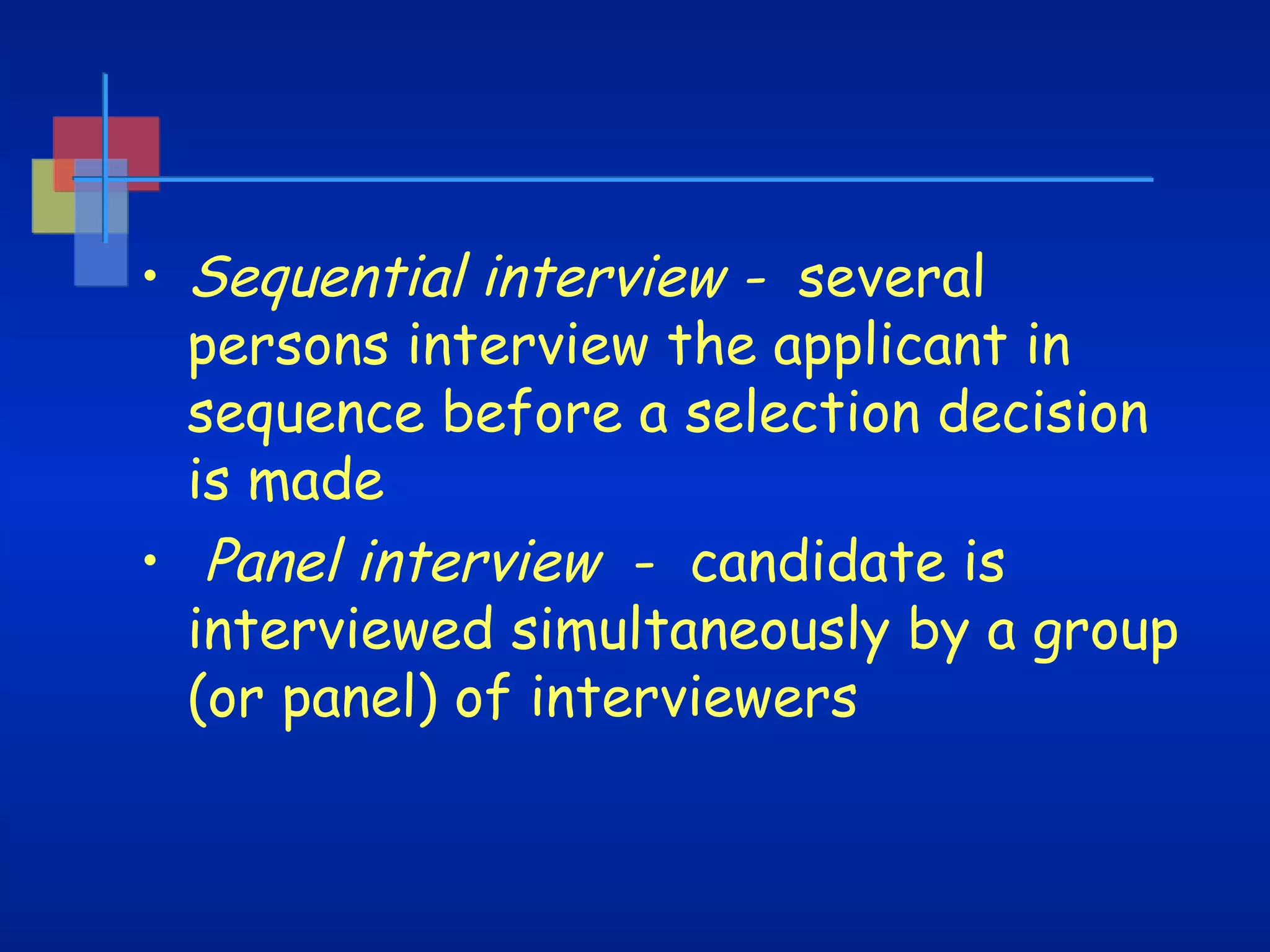 • Sequential interview - several
persons interview the applicant in
sequence before a selection decision
is made
• Panel interview - candidate is
interviewed simultaneously by a group
(or panel) of interviewers

 