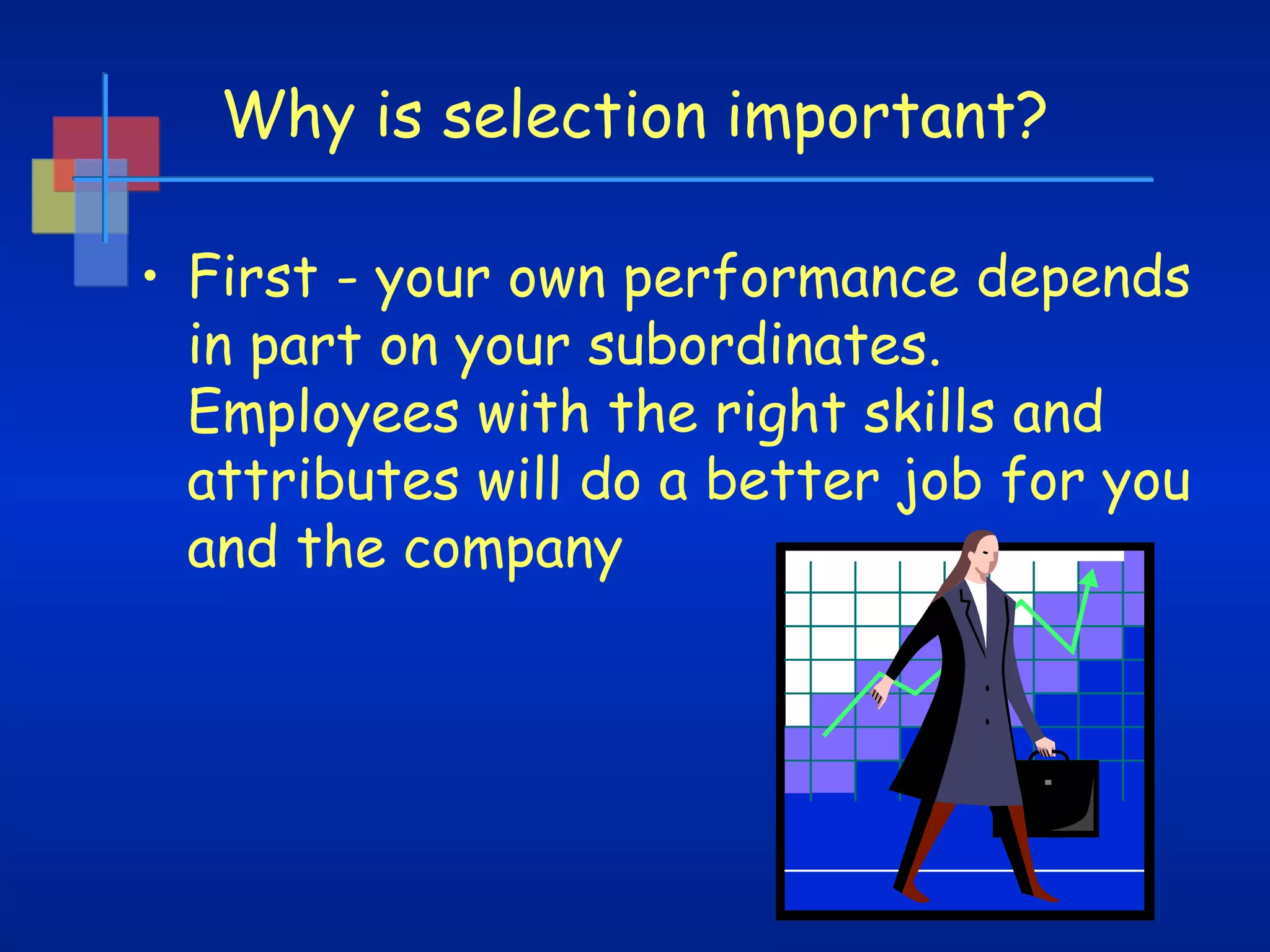 Why is selection important?
• First - your own performance depends
in part on your subordinates.
Employees with the right skills and
attributes will do a better job for you
and the company

 