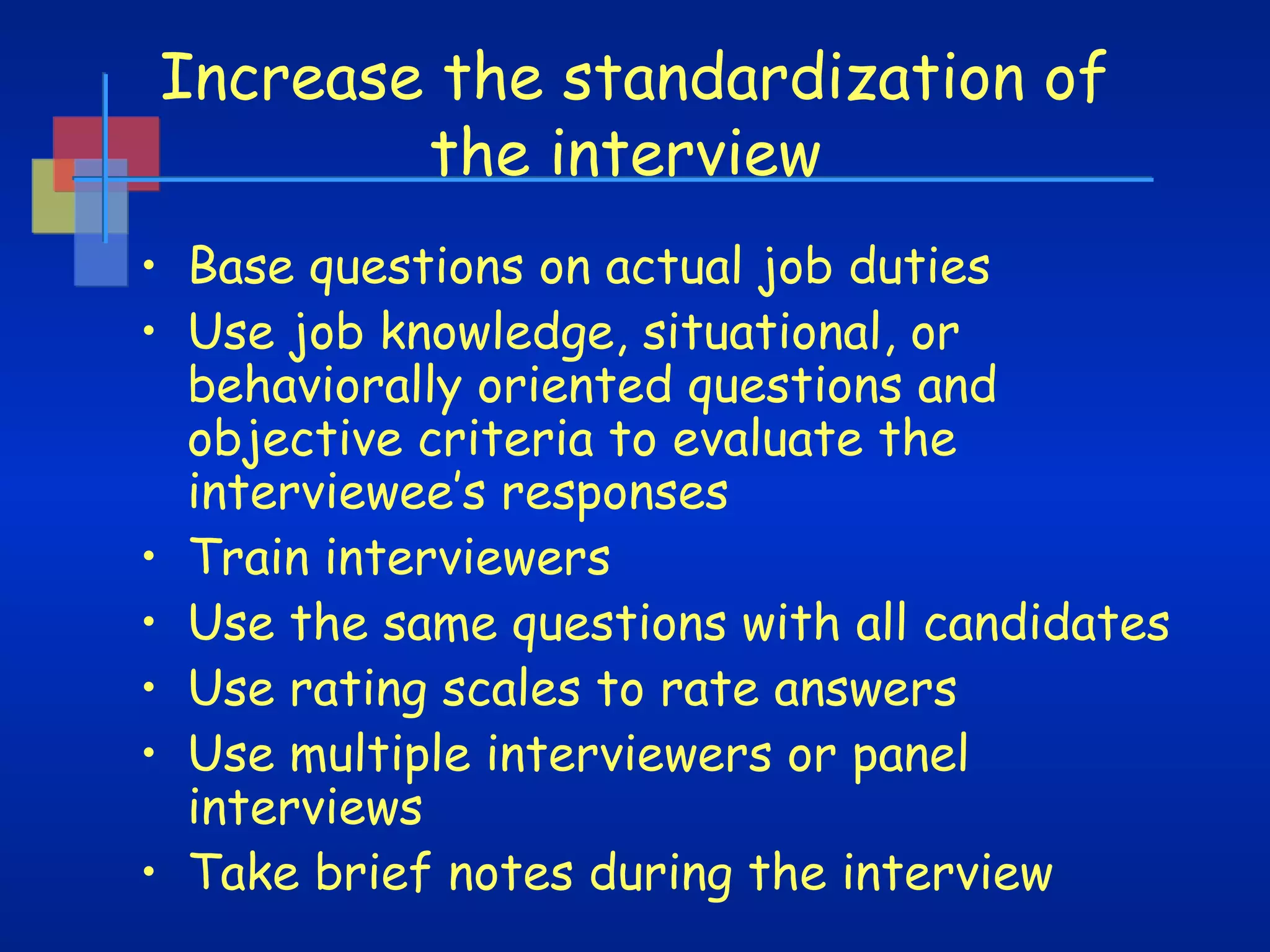 Increase the standardization of
the interview
• Base questions on actual job duties
• Use job knowledge, situational, or
behaviorally oriented questions and
objective criteria to evaluate the
interviewee’s responses
• Train interviewers
• Use the same questions with all candidates
• Use rating scales to rate answers
• Use multiple interviewers or panel
interviews
• Take brief notes during the interview

 
