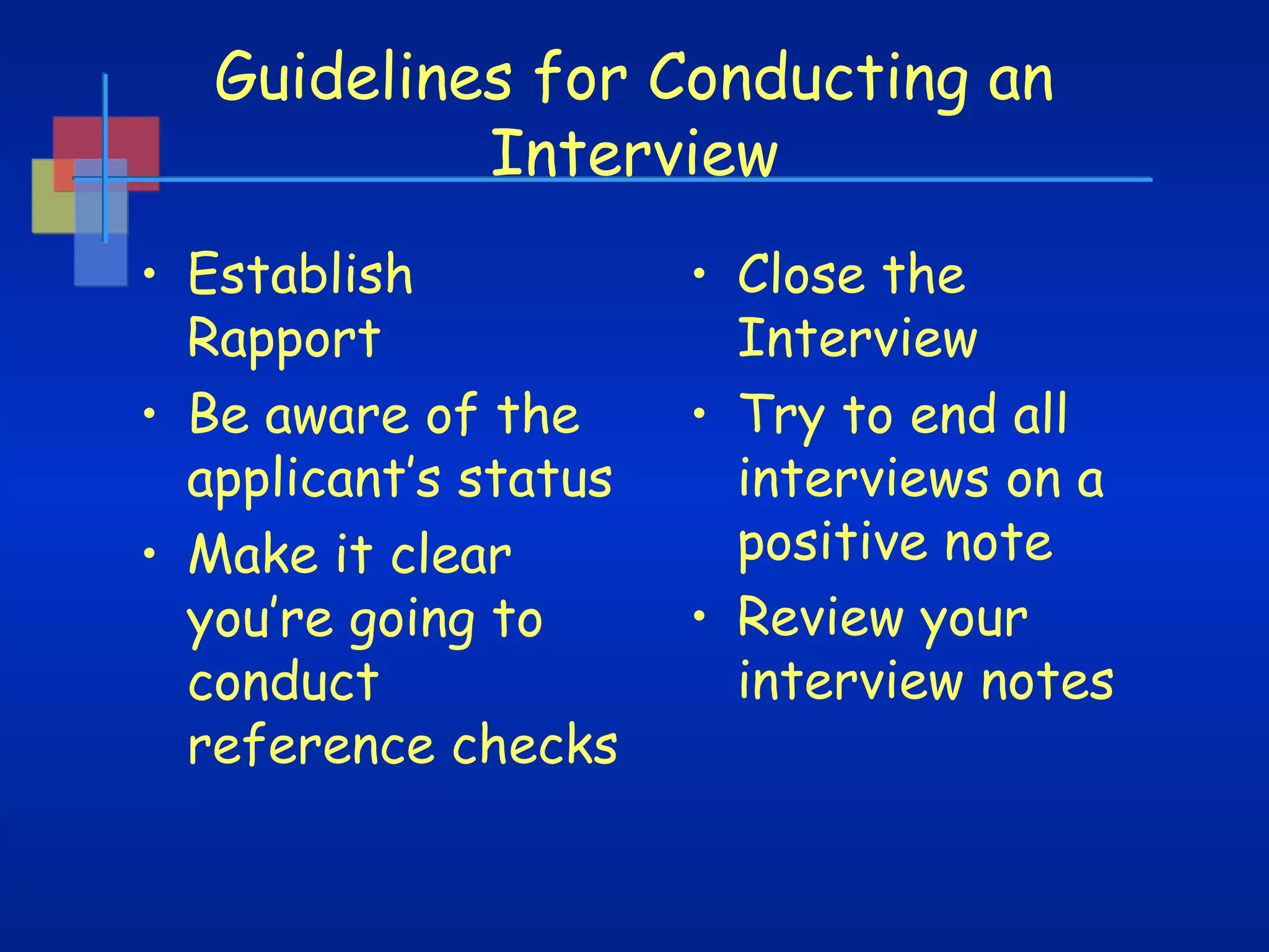 Guidelines for Conducting an
Interview
• Establish
Rapport  
• Be aware of the
applicant’s status
• Make it clear
you’re going to
conduct
reference checks

• Close the
Interview  
• Try to end all
interviews on a
positive note
• Review your
interview notes

 